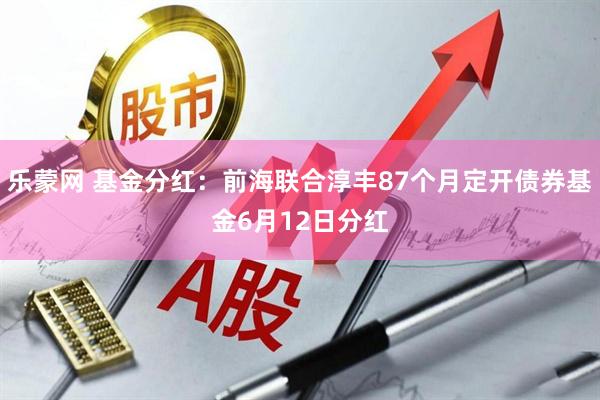 乐蒙网 基金分红：前海联合淳丰87个月定开债券基金6月12日分红