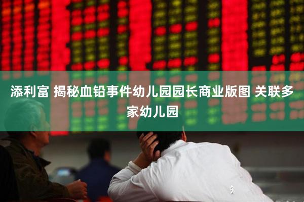 添利富 揭秘血铅事件幼儿园园长商业版图 关联多家幼儿园