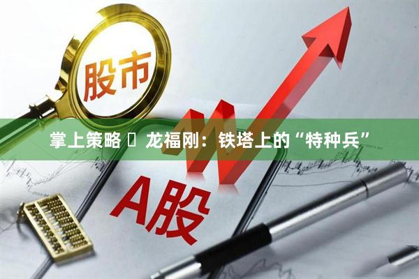 掌上策略 ​龙福刚：铁塔上的“特种兵”