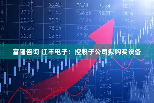 富隆咨询 江丰电子：控股子公司拟购买设备