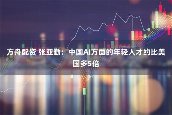 方舟配资 张亚勤：中国AI方面的年轻人才约比美国多5倍