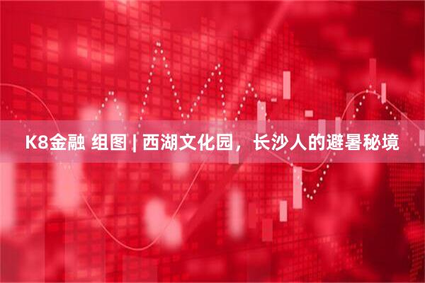 K8金融 组图 | 西湖文化园，长沙人的避暑秘境