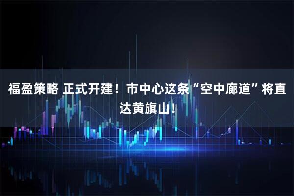 福盈策略 正式开建！市中心这条“空中廊道”将直达黄旗山！
