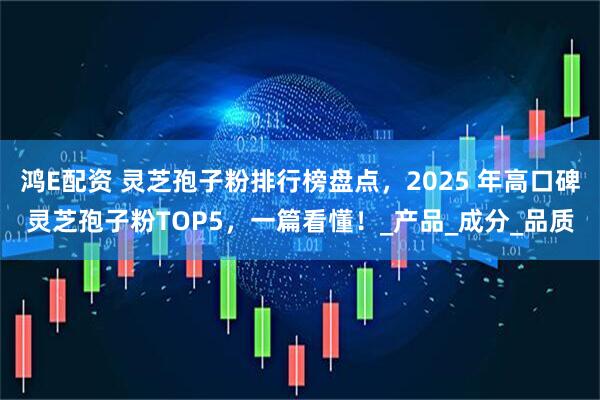 鸿E配资 灵芝孢子粉排行榜盘点，2025 年高口碑灵芝孢子粉TOP5，一篇看懂！_产品_成分_品质