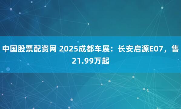 中国股票配资网 2025成都车展：长安启源E07，售21.99万起