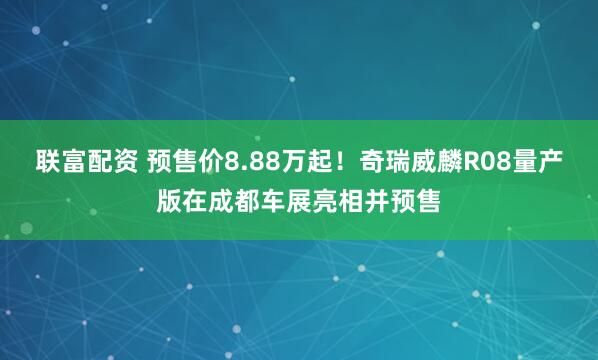 联富配资 预售价8.88万起！奇瑞威麟R08量产版在成都车展亮相并预售