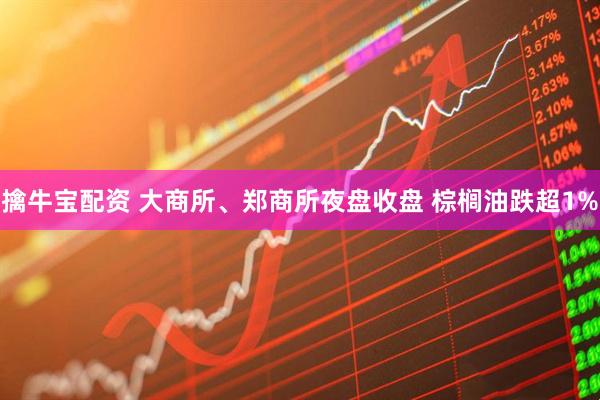 擒牛宝配资 大商所、郑商所夜盘收盘 棕榈油跌超1%