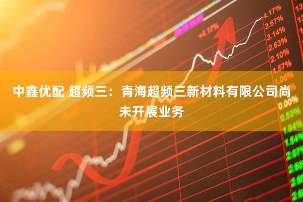 中鑫优配 超频三：青海超频三新材料有限公司尚未开展业务