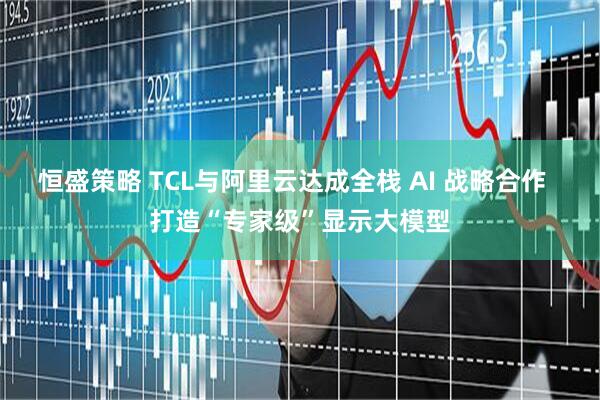 恒盛策略 TCL与阿里云达成全栈 AI 战略合作  打造“专家级”显示大模型