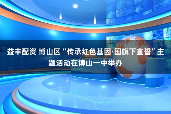 益丰配资 博山区“传承红色基因·国旗下宣誓”主题活动在博山一中举办