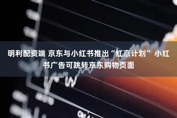 明利配资端 京东与小红书推出“红京计划” 小红书广告可跳转京东购物页面