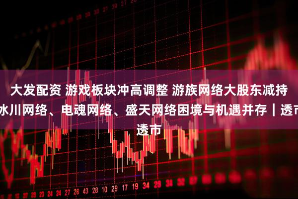 大发配资 游戏板块冲高调整 游族网络大股东减持 冰川网络、电魂网络、盛天网络困境与机遇并存｜透市