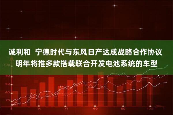 诚利和  宁德时代与东风日产达成战略合作协议 明年将推多款搭载联合开发电池系统的车型
