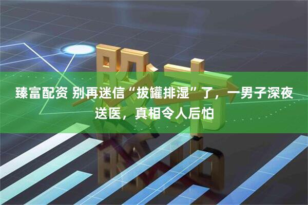 臻富配资 别再迷信“拔罐排湿”了，一男子深夜送医，真相令人后怕