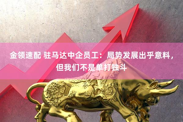 金领速配 驻马达中企员工：局势发展出乎意料，但我们不是单打独斗