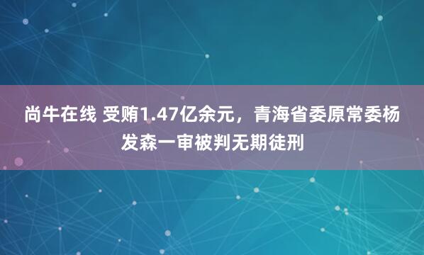 尚牛在线 受贿1.47亿余元，青海省委原常委杨发森一审被判无期徒刑