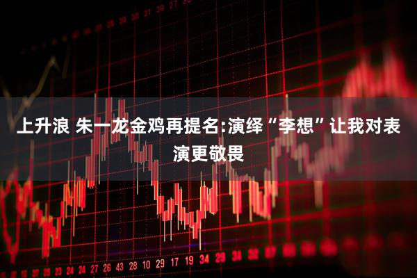 上升浪 朱一龙金鸡再提名:演绎“李想”让我对表演更敬畏